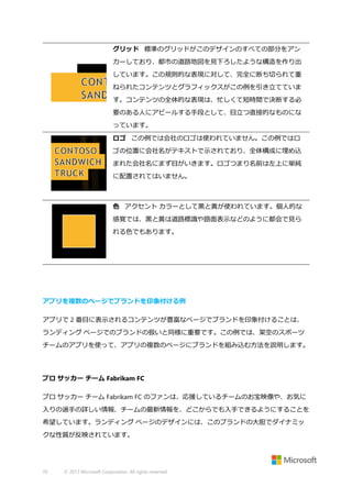 グリッド 標準のグリッドがこのデザインのすべての部分をアン
カーしており、都市の道路地図を見下ろしたような構造を作り出
しています。この規則的な表現に対して、完全に断ち切られて重
ねられたコンテンツとグラフィックスがこの例を引き立てていま
す。コンテンツの全体的な表現は、忙しくて短時間で決断する必
要のある人にアピールする手段として、目立つ直接的なものにな
っています。
ロゴ この例では会社のロゴは使われていません。この例ではロ
ゴの位置に会社名がテキストで示されており、全体構成に埋め込
まれた会社名にまず目がいきます。ロゴつまり名前は左上に単純
に配置されてはいません。

色 アクセント カラーとして黒と黄が使われています。個人的な
感覚では、黒と黄は道路標識や路面表示などのように都会で見ら
れる色でもあります。

アプリを複数のページでブランドを印象付ける例
アプリで 2 番目に表示されるコンテンツが豊富なページでブランドを印象付けることは、
ランディング ページでのブランドの扱いと同様に重要です。この例では、架空のスポーツ
チームのアプリを使って、アプリの複数のページにブランドを組み込む方法を説明します。

プロ サッカー チーム Fabrikam FC
プロ サッカー チーム Fabrikam FC のファンは、応援しているチームのお宝映像や、お気に
入りの選手の詳しい情報、チームの最新情報を、どこからでも入手できるようにすることを
希望しています。ランディング ページのデザインには、このブランドの大胆でダイナミッ
クな性質が反映されています。

70

© 2013 Microsoft Corporation. All rights reserved.

 