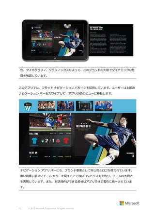 色、タイポグラフィ、グラフィックスによって、このブランドの大胆でダイナミックな性
質を強調しています。

このアプリでは、フラット ナビゲーション パターンを採用しています。ユーザーは上部の
ナビゲーション バーをスワイプして、アプリの他のビューに移動します。

ナビゲーション アプリ バーにも、ブランド要素として同じ色とロゴが使われています。
黒い背景に明るいチーム カラーを配すことで強いコントラストを作り、チームの大胆さ
を表現しています。また、対話操作ができる部分はアプリ全体で黄色に統一されていま
す。

71

© 2013 Microsoft Corporation. All rights reserved.

 