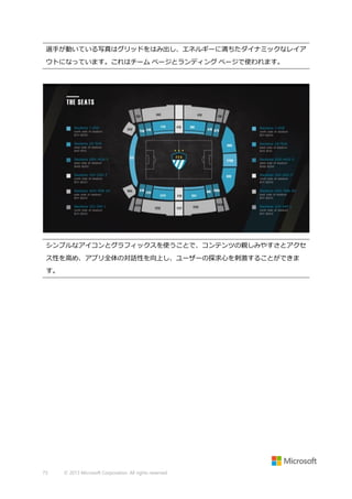 選手が動いている写真はグリッドをはみ出し、エネルギーに満ちたダイナミックなレイア
ウトになっています。これはチーム ページとランディング ページで使われます。

シンプルなアイコンとグラフィックスを使うことで、コンテンツの親しみやすさとアクセ
ス性を高め、アプリ全体の対話性を向上し、ユーザーの探求心を刺激することができま
す。

73

© 2013 Microsoft Corporation. All rights reserved.

 