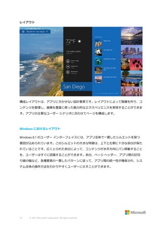 レイアウト

構成レイアウトは、アプリに欠かせない設計要素です。レイアウトによって階層を作り、コ
ンテンツを整理し、画像を豊富に使った魅力的なエクスペリエンスを実現することができま
す。アプリの主要なユーザー シナリオに合わせてページを構成します。

Windows におけるレイアウト
Windows 8.1 のユーザー インターフェイスには、アプリ全体で一貫したシルエットを保つ
意図が込められています。このシルエットの大きな特徴は、上下と左側に十分な余白が保た
れていることです。広くとられた余白によって、コンテンツが水平方向にパン移動すること
を、ユーザーはすぐに認識することができます。余白、ページ ヘッダー、アプリ間の区切
り線の幅など、各種要素の一貫したパターンに従って、アプリ間の統一性が確保され、シス
テム全体の操作方法をわかりやすくユーザーに示すことができます。

74

© 2013 Microsoft Corporation. All rights reserved.

 