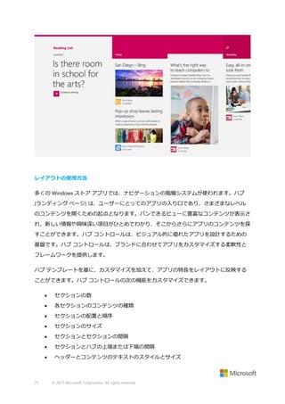 レイアウトの使用方法
多くの Windows ストア アプリでは、ナビゲーションの階層システムが使われます。ハブ
(ランディング ページ) は、ユーザーにとってのアプリの入り口であり、さまざまなレベル
のコンテンツを開くための起点となります。パンできるビューに豊富なコンテンツが表示さ
れ、新しい情報や興味深い項目がひとめでわかり、そこからさらにアプリのコンテンツを探
すことができます。ハブ コントロールは、ビジュアル的に優れたアプリを設計するための
基盤です。ハブ コントロールは、ブランドに合わせてアプリをカスタマイズする柔軟性と
フレームワークを提供します。
ハブ テンプレートを基に、カスタマイズを加えて、アプリの特長をレイアウトに反映する
ことができます。ハブ コントロールの次の機能をカスタマイズできます。



各セクションのコンテンツの種類



セクションの配置と順序



セクションのサイズ



セクションとセクションの間隔



セクションとハブの上端または下端の間隔



75

セクションの数

ヘッダーとコンテンツのテキストのスタイルとサイズ

© 2013 Microsoft Corporation. All rights reserved.

 