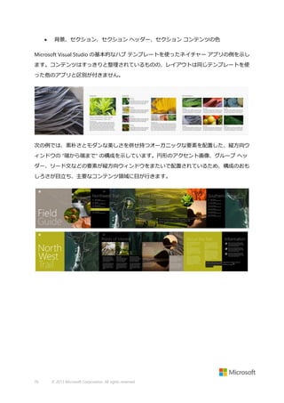 

背景、セクション、セクション ヘッダー、セクション コンテンツの色

Microsoft Visual Studio の基本的なハブ テンプレートを使ったネイチャー アプリの例を示し
ます。コンテンツはすっきりと整理されているものの、レイアウトは同じテンプレートを使
った他のアプリと区別が付きません。

次の例では、素朴さとモダンな美しさを併せ持つオーガニックな要素を配置した、縦方向ウ
ィンドウの "端から端まで" の構成を示しています。円形のアクセント画像、グループ ヘッ
ダー、リード文などの要素が縦方向ウィンドウをまたいで配置されているため、構成のおも
しろさが目立ち、主要なコンテンツ領域に目が行きます。

76

© 2013 Microsoft Corporation. All rights reserved.

 