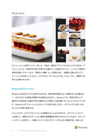 アニメーション

アニメーションを使うことで、美しさ、力強さ、個性をアプリに与えることができます。ア
ニメーションは、状態の切り替えを滑らかな動きとして表現することで、ユーザーが現在の
状態を認識しやすくします。"軽快かつ柔軟" という原則に従い、効果的に演出されたアニ
メーションを作成してください。アプリはユーザーの入力に対してスムーズに、連続的に応
答する必要があります。

Windows のアニメーション
Windows は完全なデジタル世界であるため、現実世界の物体のような動きをする必要がな
く、またそのような動きを模倣する必要もありません。Windows では、動きのぼかしや、
誇張された跳ね返りの動きや伸びる動きなどの誇張した振る舞いをしないようになっていま
す。Windows のアニメーションはスムーズで目的に即しており、オブジェクトは引っかか
ることなく容易に動きます。
パンとスクロールだけでもコンテンツを閲覧することはできますが、セマンティック ズー
ムを使うと、高度なナビゲーション機能や整理機能を利用できるようになります。セマンテ
ィック ズームを使うと、大量のコンテンツをナビゲートするときに距離が長いと感じるこ

78

© 2013 Microsoft Corporation. All rights reserved.

 