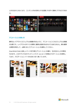 とがはるかに少なくなり、コンテンツ内の目的とする位置にすばやく簡単にアクセスできま
す。

アニメーションの使い方
静的なレイアウトにビジュアルな階層があるように、アニメーションにもビジュアルな階層
が必要です。レイアウトのすべての要素に重要な役割があるわけではありません。最も重要
な要素を特定して、必要に応じてアニメーションを適用してください。
Great British Chefs は美しいページ切り替えアニメーションを備え、生き生きとした印象を
与えます。このアプリではセマンティック ズームによって容易なナビゲーションを実現し
ており、ナビゲーション バーの欠点をうまく補っています。

79

© 2013 Microsoft Corporation. All rights reserved.

 
