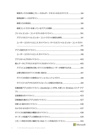 検索ボックスの候補とプレースホルダー テキストのカスタマイズ................................ 384
検索結果ページのデザイン ............................................................................................................... 387
検索入力の有効化 ................................................................................................................................. 389
検索コントラクトを使っているアプリの更新 .......................................................................... 390
ファイル ピッカー コントラクトのガイドライン ........................................... 391
アプリでのファイル ピッカー コントラクトの適切な使用................................................. 391
ユーザー エクスペリエンス ガイドライン: すべてのファイル ピッカー コントラクト
...................................................................................................................................................................... 391
アプリ設定のガイドライン ....................................................................... 398
ユーザー エクスペリエンス ガイドライン ................................................................................. 398
アプリのヘルプのガイドライン ................................................................. 403
個人データにアクセスするデバイスのガイドライン ....................................... 405
アプリによる機密性の高いデバイスの使用をユーザーが制御する方法 ........................ 405
必要な場合のみデバイスを使い始める ........................................................................................ 407
デバイスの初めての使用はメイン UI スレッド上で行う ..................................................... 408
デバイスへのアクセスがオフになっている場合の対処方法............................................... 409
位置認識アプリのガイドライン (JavaScript と HTML を使った Windows ストア アプ
リ) ..................................................................................................... 415
近接通信のガイドライン.......................................................................... 423
印刷機能を備えたアプリのガイドライン ..................................................... 427
印刷 UI 設計のガイドライン .................................................................... 430
カメラの UI のガイドライン..................................................................... 437
デバイスの選択機能の構築のガイドライン ................................................... 438
オーディオ認識アプリの開発のガイドライン ................................................ 439
リモート再生が正常に機能する Web ページ作成のガイドライン ...................... 442

8

© 2013 Microsoft Corporation. All rights reserved.

 