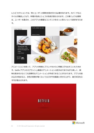 レシピ セクションでは、特にユーザーの興味を惹き付ける必要があります。ホバーすると
タイルが裏返しになり、料理の名前とシェフの名前が表示されます。この驚くような要素
は、ユーザーを喜ばせ、このアプリの豊富なコンテンツをもっと見たいという欲求を与えま
す。

アニメーションを使って、アプリの特徴とブランドをさらに明確に打ち出すこともできま
す。Netflix アプリのスプラッシュ画面のアニメーションは控えめでありながら美しく、興
味を惹き付けなくても効果的なアニメーションが作成できることがわかります。アプリの読
み込みが始まると、赤色の背景が暗くなってロゴが中央画面に浮かび上がり、進行状況を示
す円が表示されます。

80

© 2013 Microsoft Corporation. All rights reserved.

 