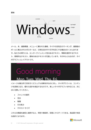 書体

メール、本、道路標識、メニューに書かれた価格、タイヤの空気圧のマーキング、道路脇の
ポールに掲示されたポスターなど、日常生活の中で文字を目にする機会はたくさんありま
す。私たちの周りには、エンターテインメント性のあるテキスト、情報を提供するテキス
ト、教育的なテキスト、意味のあるテキストが氾濫しています。その中心となるのが、タイ
ポグラフィとレイアウトです。

イメージは魅力的で目を引くビジュアル効果を作るのに対し、タイポグラフィは、コンテン
ツを読者に伝え、優れた設計を保証するものです。美しいタイポグラフィを作るには、次に
点に注意してください。


フォントの選択



空白



階層



行の高さ



テキスト サイズ

これらの側面を適切に適用すると、明快で意図的、容易にナビゲートできる、高品質で有効
な設計になります。

81

© 2013 Microsoft Corporation. All rights reserved.

 