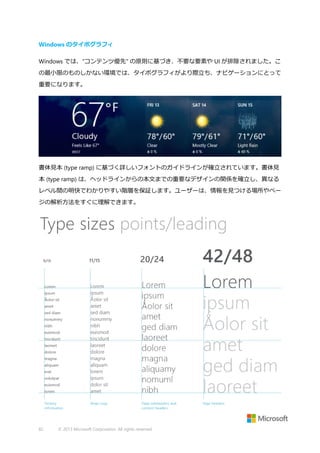 Windows のタイポグラフィ
Windows では、"コンテンツ優先" の原則に基づき、不要な要素や UI が排除されました。こ
の最小限のものしかない環境では、タイポグラフィがより際立ち、ナビゲーションにとって
重要になります。

書体見本 (type ramp) に基づく詳しいフォントのガイドラインが確立されています。書体見
本 (type ramp) は、ヘッドラインからの本文までの重要なデザインの関係を確立し、異なる
レベル間の明快でわかりやすい階層を保証します。ユーザーは、情報を見つける場所やペー
ジの解析方法をすぐに理解できます。

82

© 2013 Microsoft Corporation. All rights reserved.

 