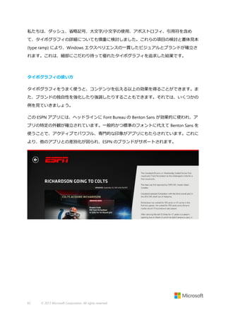 私たちは、ダッシュ、省略記号、大文字/小文字の使用、アポストロフィ、引用符を含め
て、タイポグラフィの詳細についても慎重に検討しました。これらの項目の検討と書体見本
(type ramp) により、Windows エクスペリエンスの一貫したビジュアルとブランドが確立さ
れます。これは、細部にこだわり持って優れたタイポグラフィを追求した結果です。

タイポグラフィの使い方
タイポグラフィをうまく使うと、コンテンツを伝える以上の効果を得ることができます。ま
た、ブランドの独自性を強化したり強調したりすることもできます。それでは、いくつかの
例を見ていきましょう。
この ESPN アプリには、ヘッドラインに Font Bureau の Benton Sans が効果的に使われ、ア
プリの特定の外観が確立されています。一般的かつ標準のフォントに代えて Benton Sans を
使うことで、アクティブでパワフル、専門的な印象がアプリにもたらされています。これに
より、他のアプリとの差別化が図られ、ESPN のブランドがサポートされます。

83

© 2013 Microsoft Corporation. All rights reserved.

 