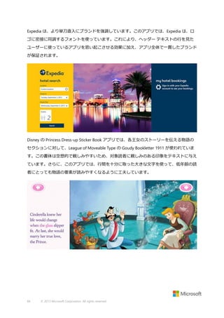 Expedia は、より単刀直入にブランドを強調しています。このアプリでは、Expedia は、ロ
ゴに密接に同調するフォントを使っています。これにより、ヘッダー テキストの行を見た
ユーザーに使っているアプリを思い起こさせる効果に加え、アプリ全体で一貫したブランド
が保証されます。

Disney の Princess Dress-up Sticker Book アプリでは、各王女のストーリーを伝える物語の
セクションに対して、League of Moveable Type の Goudy Bookletter 1911 が使われていま
す。この書体は空想的で親しみやすいため、対象読者に親しみのある印象をテキストに与え
ています。さらに、このアプリでは、行間を十分に取った大きな文字を使って、低年齢の読
者にとっても物語の要素が読みやすくなるように工夫しています。

84

© 2013 Microsoft Corporation. All rights reserved.

 