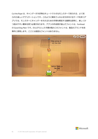 Cut the Rope は、キャンデーが大好物なキュートで小さなモンスターで知られる、よく知
られた楽しいアプリケーションです。このように陽気で人の心を引き付けるテーマを持つア
プリでは、モンスターにキャンデーを与えるための手順を解説する重要な説明に、楽しくか
つ読みやすい書体を使う必要があります。アプリの作成者が選んだフォントは、Fonthead
の Good Dog Plain です。のんびりとした手書き風のこのフォントは、製品のブランドを効
果的に表現します。ここには退屈なフォントはありません。

85

© 2013 Microsoft Corporation. All rights reserved.

 