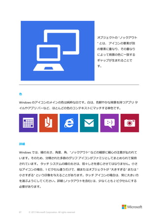 オブジェクトの "ノックアウト
" とは、 アイコンの要素が別
の要素に重なり、その重なり
によって背景の色に一致する
ギャップが生まれることで
す。

色
Windows のアイコンのメインの色は純粋な白です。白は、色鮮やかな背景を持つアプリ タ
イルやアプリ バーなど、ほとんどの色のコンテキストにマッチする単色です。

詳細
Windows では、線の太さ、角度、角、"ノックアウト" などの細部に細心の注意が払われて
います。そのため、分類された多数のグリフ アイコンがファミリとしてまとめられて保持
されています。 タッチ システムの線の太さは、弱々しさを感じさせてはなりません。小さ
なアイコンの場合、1 ピクセル違うだけで、線またはオブジェクトが "大きすぎる" または "
小さすぎる" という印象を与えることがあります。タッチ アイコンの場合は、常に大きい方
を選ぶようにしてください。詳細 (ノックアウトを含む) は、少なくとも 2 ピクセルにする
必要があります。

87

© 2013 Microsoft Corporation. All rights reserved.

 