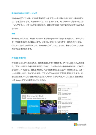 高 DPI に合わせたスケーリング
Windows のアイコンは、3 つの主要なスケール プラトーを対象としています。基本のアイ
コン サイズは 1x です。高 DPI サイズは、1.4x と 1.8x です。高いスケール プラトーにスケ
ーリングすると、ピクセルが部分的になり、端数が切り捨てられて最も近いピクセルに丸め
られます。
制作
Windows アイコンは、Adobe Illustrator または Expressions Design を利用して、すべてベク
ターで描画することをお勧めします。ピクセル グリッドへのベクター図形のスナップは、
グリフ システムでは不可欠です。Windows のアイコンのエッジは、鮮明でくっくりしたも
のにする必要があります。

アイコンの使い方
アイコンはシンプルであるため、個性を追加しやすい要素です。アイコンのシステムを見る
と、ブランドがそれ自体を識別するだけでなく、ユーザーとの一体感を作り出すしくみがわ
かります。アイコンは、最も基本的なレベルで描画されるビジュアルの印象により、ストー
リーを提供します。アイコンにより、ごくシンプルな方法でアプリを差別化できます。統一
感のある場所アイコンを持つ Foursquare アプリや、シナリオがアイコンとして描画されて
いる Songza アプリを参考にしてください。

88

© 2013 Microsoft Corporation. All rights reserved.

 