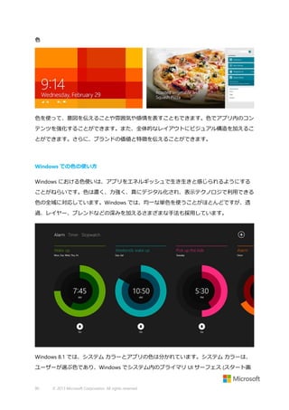 色

色を使って、意図を伝えることや雰囲気や感情を表すこともできます。色でアプリ内のコン
テンツを強化することができます。また、全体的なレイアウトにビジュアル構造を加えるこ
とができます。さらに、ブランドの価値と特徴を伝えることができます。

Windows での色の使い方
Windows における色使いは、アプリをエネルギッシュで生き生きと感じられるようにする
ことがねらいです。色は濃く、力強く、真にデジタル化され、表示テクノロジで利用できる
色の全域に対応しています。Windows では、均一な単色を使うことがほとんどですが、透
過、レイヤー、ブレンドなどの深みを加えるさまざまな手法も採用しています。

Windows 8.1 では、システム カラーとアプリの色は分かれています。システム カラーは、
ユーザーが選ぶ色であり、Windows でシステム内のプライマリ UI サーフェス (スタート画

90

© 2013 Microsoft Corporation. All rights reserved.

 