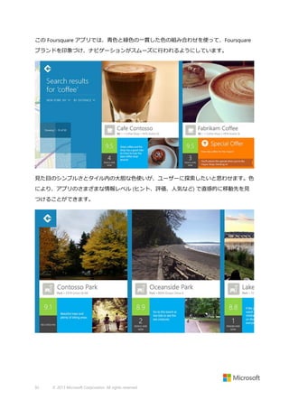この Foursquare アプリでは、青色と緑色の一貫した色の組み合わせを使って、Foursquare
ブランドを印象づけ、ナビゲーションがスムーズに行われるようにしています。

見た目のシンプルさとタイル内の大胆な色使いが、ユーザーに探索したいと思わせます。色
により、アプリのさまざまな情報レベル (ヒント、評価、人気など) で直感的に移動先を見
つけることができます。

92

© 2013 Microsoft Corporation. All rights reserved.

 