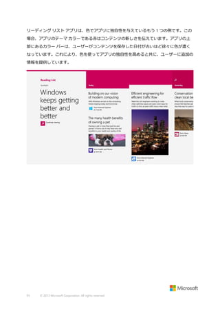 リーディング リスト アプリは、色でアプリに独自性を与えているもう 1 つの例です。この
場合、アプリのテーマ カラーである赤はコンテンツの新しさを伝えています。アプリの上
部にあるカラー バーは、ユーザーがコンテンツを保存した日付が古いほど徐々に色が濃く
なっています。これにより、色を使ってアプリの独自性を高めると共に、ユーザーに追加の
情報を提供しています。

93

© 2013 Microsoft Corporation. All rights reserved.

 