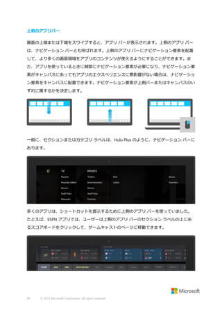 上側のアプリバー
画面の上端または下端をスワイプすると、アプリ バーが表示されます。上側のアプリ バー
は、ナビゲーション バーとも呼ばれます。上側のアプリ バーにナビゲーション要素を配置
して、より多くの画面領域をアプリのコンテンツが使えるようにすることができます。ま
た、アプリを使っているときに頻繁にナビゲーション要素が必要になり、ナビゲーション要
素がキャンバスにあってもアプリのエクスペリエンスに悪影響がない場合は、ナビゲーショ
ン要素をキャンバスに配置できます。ナビゲーション要素が上側バーまたはキャンバスのい
ずれに属するかを決定します。

一般に、セクションまたはカテゴリ ラベルは、Hulu Plus のように、ナビゲーション バーに
あります。

多くのアプリは、ショートカットを提示するために上側のアプリ バーを使っていました。
たとえば、ESPN アプリでは、ユーザーは上側のアプリ バーのセクション ラベルの上にあ
るスコアボードをクリックして、ゲームキャストのページに移動できます。

99

© 2013 Microsoft Corporation. All rights reserved.

 