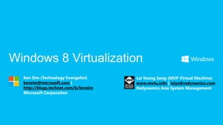 Windows 8 Virtualization
  Ken Sim (Technology Evangelist)     Lai Yoong Seng (MVP Virtual Machine)
  kensim@microsoft.com |              www.ms4u.info | laiys@redynamics.com
  http://blogs.technet.com/b/kensim   Redynamics Asia System Management
  Microsoft Corporation
 