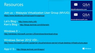 Resources                                                                               Q&A

Join us – Malaysia Virtualization User Group (MVUG)
https://www.facebook.com/groups/mvuggroup/                                              Q&A
Lai’s Blog:- http://www.ms4u.info
Ken’s Blog - http://blogs.technet.com/b/kensim

Windows 8 :-
http://windows.microsoft.com/en-US/windows/download-shop


Windows Server 2012 VDI:-
http://www.microsoft.com/en-us/server-cloud/windows-server/virtual-desktop-infrastructure.aspx


App-V 5:- http://blogs.technet.com/b/appv/
 