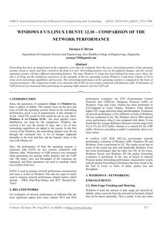 IJRET: International Journal of Research in Engineering and Technology eISSN: 2319-1163 | pISSN: 2321-7308
__________________________________________________________________________________________
Volume: 02 Issue: 09 | Sep-2013, Available @ http://www.ijret.org 577
WINDOWS 8 V/S LINUX UBUNTU 12.10 – COMPARISON OF THE
NETWORK PERFORMANCE
Saranya S. Devan
Department of Computer Science and Engineering, Sree Buddha College of Engineering, Alappuzha,
saranya7490@gmail.com
Abstract
Networking has been an integral part in the computers, ever since its evolution. Over the years, networking features of the operating
systems varied so much, and then, evolved to the form it is now. Networking features vary as the platform changes, and the various
operating systems will have different networking features. The topic Windows Vs Linux has been debated for many years. Here, the
aim is to bring out the weaknesses and focus on the strengths of the two operating systems Windows 8 and Linux Ubuntu 12.10 in
terms of its networking capabilities and security. The networking performance of the operating systems is compared on the basis of
certain parameters. The comparison results were obtained with D-ITG on two systems connected with Ethernet cable. Performance of
UDP protocol was measured when generating two gaming traffic patterns and one VoIP call.
-----------------------------------------------------------------------***----------------------------------------------------------------------
1. INTRODUCTION
Since, the generation of computers Linux v/s Windows has
been a subject of debate. This mainly focus on the pros and
cons of both the operating systems based on the networking
performance, given a set of requirements, it also attempts to
reveal which OS would be best suited for use to you. Here,
Windows 8 and Ubuntu 12.10 – the most popular Linux
distribution, are used for the comparison. Windows has
evolved a lot over the period of time, and a lot of new
networking capabilities are added to the system. In the first
version of the Windows, the networking features were all run
through the command line. A lot of changes happened
thereafter in the look and feel, and the features. Same is the
case with Ubuntu too.
Here, the performance of both the operating systems is
measured with D-ITG on two systems connected with
Ethernet cable. Performance of UDP protocol was measured
when generating two gaming traffic patterns and one VoIP
call. The delay, jitter and throughput of the responses are
measured, and these parameters are used to conclude which
one is better of the two.
D-ITG is used as primary network performance measurement
tool since it works on Windows OSs and two types of meter
used to measure network performance related metrics which
include: OWD (One-Way-Delay) and RTT (Round-Trip-
Time).
2. RELATED WORKS
For evaluation of network performance of different OSs the
most significant papers have been studied. IPv4 and IPv6
performance evaluation for TCP (Transmission Control
Protocol) and UDP(User Datagram Protocol) traffic on
Windows Vista and Linux Ubuntu has been performed in
[3].Compared to Linux Ubuntu, Windows Vista showed
higher CPU usage and lower delay and throughput. Evaluation
of network performance of five different versions of Windows
OS was conducted in [4]. The Windows Server 2003 showed
worse performance when it was compared with others. It was
found that the average difference between versions range from
3% to 5% for TCP traffic, whereas it is around 4% for UDP
traffic. However, according to author’s conclusion, there is no
clear winner.
In wireless LAN IEEE 802.11g environment network
performance evaluation of Windows 2003, Windows XP and
Windows Vista is performed in [5]. The results reveal that in
terms of the round trip time and bandwidth Windows Vista
has lower performance than the other two OS. In [6] Linux,
Windows Server and Windows XP OS packet forwarding
evaluation is performed. In the case of kernel or Internet
Protocol packet forwarding performance measurement results
indicate packet-forwarding performance has been found to be
the best in Linux in terms of delay, packet loss and
throughput.
3. WINDOWS 8 - NETWORKING
ENHANCEMENTS
3.1. Data Usage Tracking and Metering
Windows 8 track the amount of data usage per network by
default, when a network from the network list has been clicked
that can be shown optionally. This is useful, in the case when
 