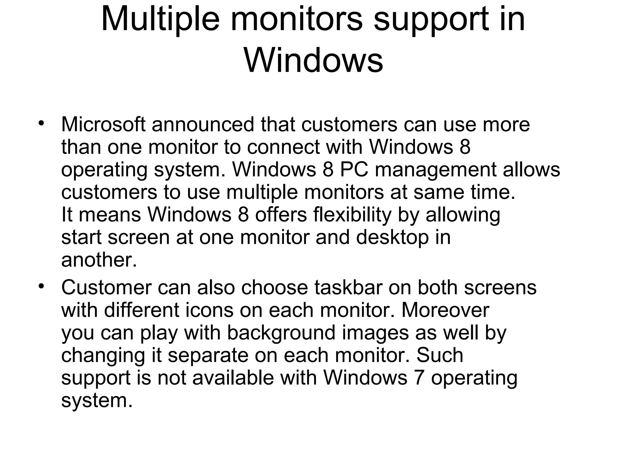 Multiple monitors support in
               Windows
• Microsoft announced that customers can use more
  than one monitor to connect with Windows 8
  operating system. Windows 8 PC management allows
  customers to use multiple monitors at same time.
  It means Windows 8 offers flexibility by allowing
  start screen at one monitor and desktop in
  another.
• Customer can also choose taskbar on both screens
  with different icons on each monitor. Moreover
  you can play with background images as well by
  changing it separate on each monitor. Such
  support is not available with Windows 7 operating
  system.
 