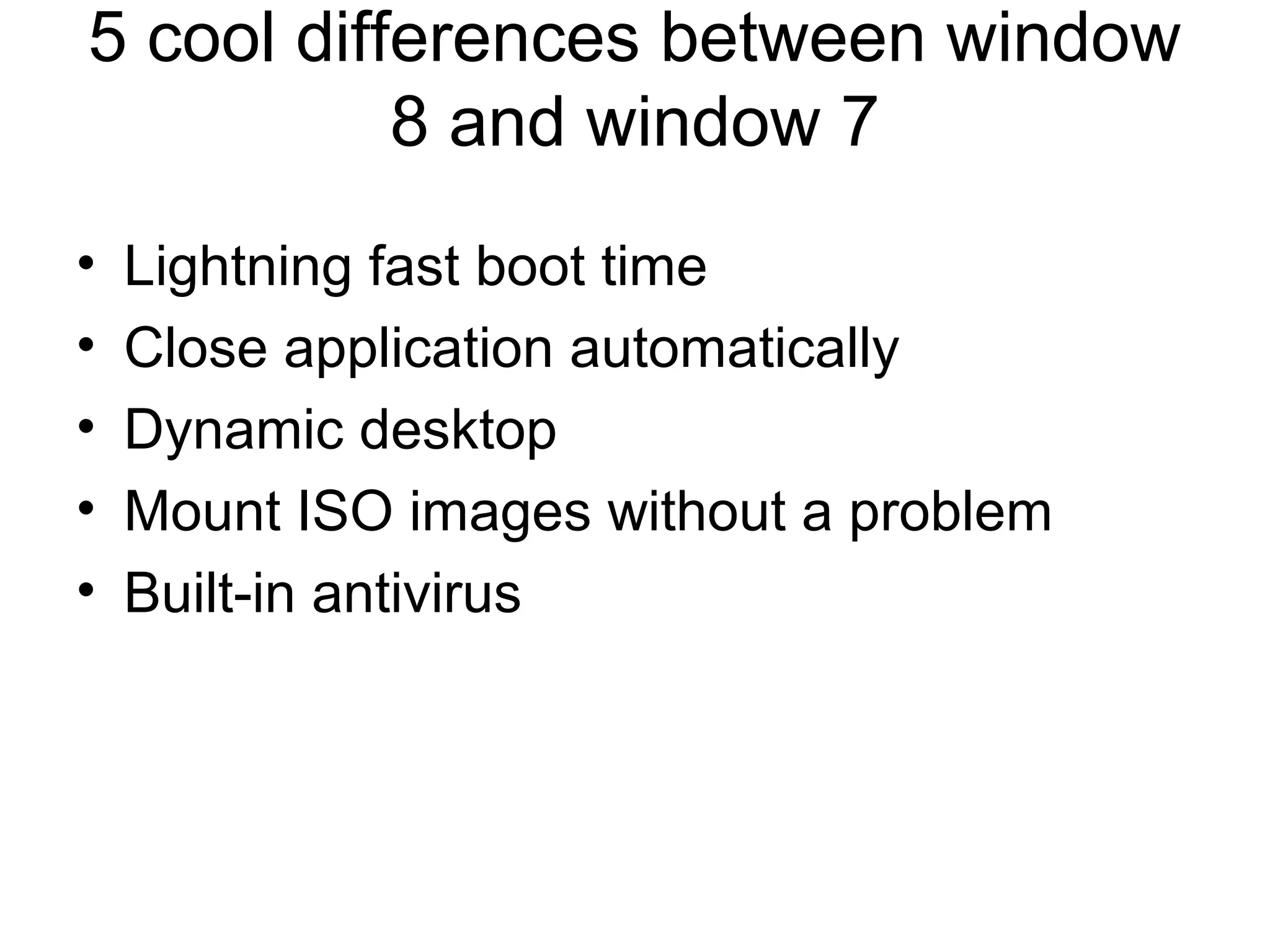 5 cool differences between window
           8 and window 7
•   Lightning fast boot time
•   Close application automatically
•   Dynamic desktop
•   Mount ISO images without a problem
•   Built-in antivirus
 