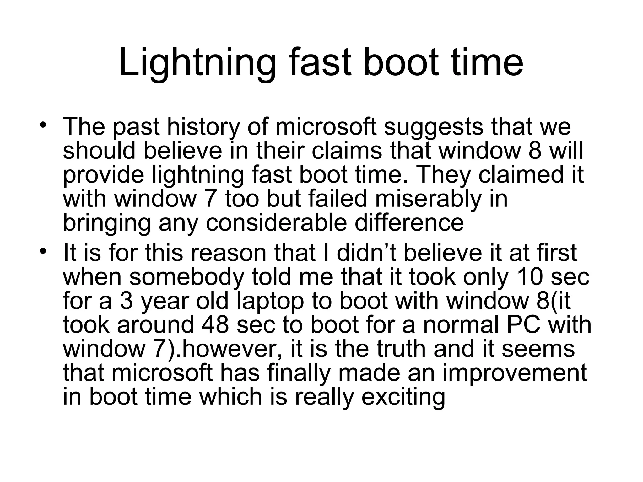 Lightning fast boot time
• The past history of microsoft suggests that we
  should believe in their claims that window 8 will
  provide lightning fast boot time. They claimed it
  with window 7 too but failed miserably in
  bringing any considerable difference
• It is for this reason that I didn’t believe it at first
  when somebody told me that it took only 10 sec
  for a 3 year old laptop to boot with window 8(it
  took around 48 sec to boot for a normal PC with
  window 7).however, it is the truth and it seems
  that microsoft has finally made an improvement
  in boot time which is really exciting
 
