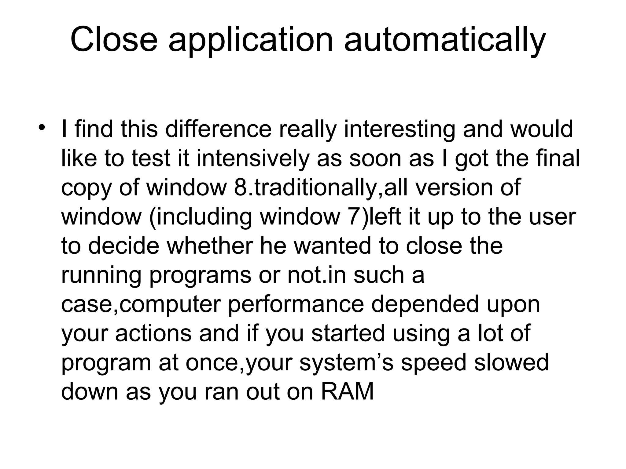 Close application automatically

• I find this difference really interesting and would
  like to test it intensively as soon as I got the final
  copy of window 8.traditionally,all version of
  window (including window 7)left it up to the user
  to decide whether he wanted to close the
  running programs or not.in such a
  case,computer performance depended upon
  your actions and if you started using a lot of
  program at once,your system’s speed slowed
  down as you ran out on RAM
 