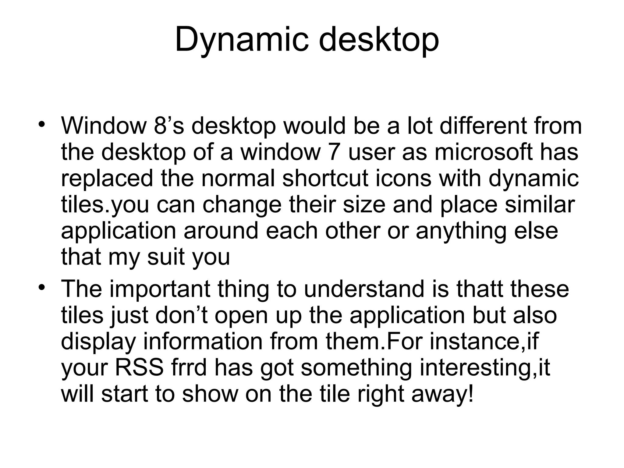 Dynamic desktop

• Window 8’s desktop would be a lot different from
  the desktop of a window 7 user as microsoft has
  replaced the normal shortcut icons with dynamic
  tiles.you can change their size and place similar
  application around each other or anything else
  that my suit you
• The important thing to understand is thatt these
  tiles just don’t open up the application but also
  display information from them.For instance,if
  your RSS frrd has got something interesting,it
  will start to show on the tile right away!
 