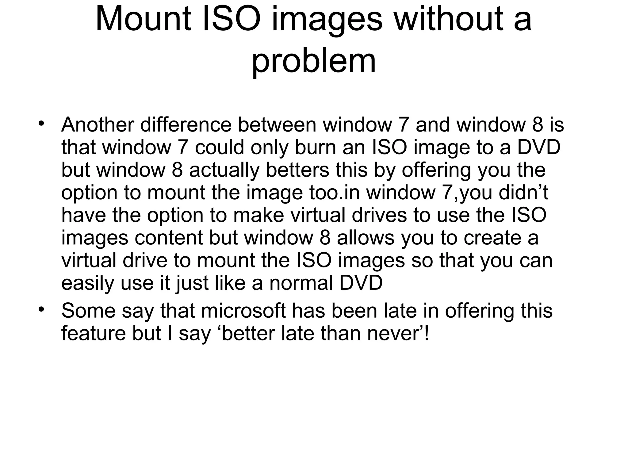 Mount ISO images without a
               problem
• Another difference between window 7 and window 8 is
  that window 7 could only burn an ISO image to a DVD
  but window 8 actually betters this by offering you the
  option to mount the image too.in window 7,you didn’t
  have the option to make virtual drives to use the ISO
  images content but window 8 allows you to create a
  virtual drive to mount the ISO images so that you can
  easily use it just like a normal DVD
• Some say that microsoft has been late in offering this
  feature but I say ‘better late than never’!
 