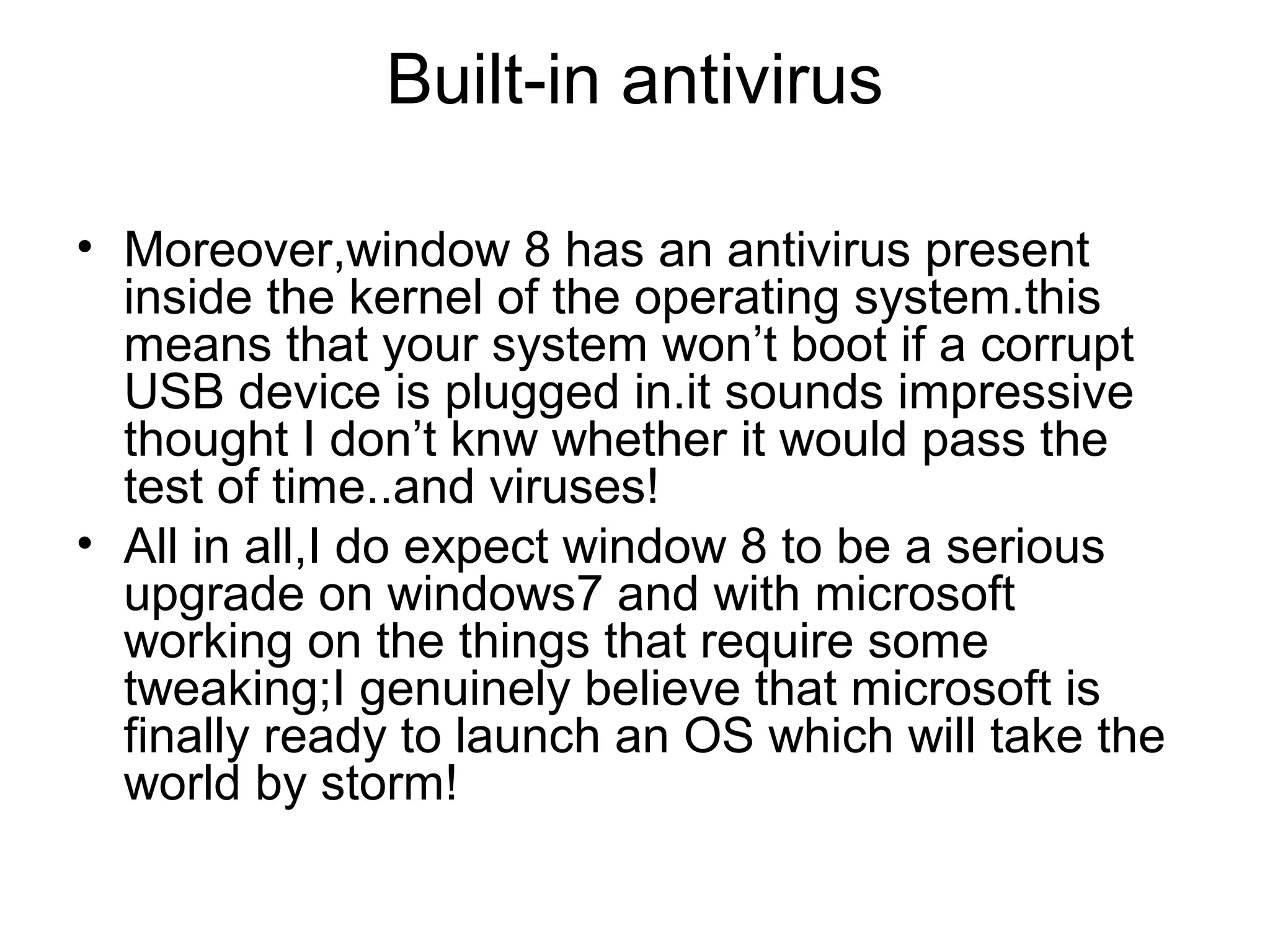 Built-in antivirus

• Moreover,window 8 has an antivirus present
  inside the kernel of the operating system.this
  means that your system won’t boot if a corrupt
  USB device is plugged in.it sounds impressive
  thought I don’t knw whether it would pass the
  test of time..and viruses!
• All in all,I do expect window 8 to be a serious
  upgrade on windows7 and with microsoft
  working on the things that require some
  tweaking;I genuinely believe that microsoft is
  finally ready to launch an OS which will take the
  world by storm!
 