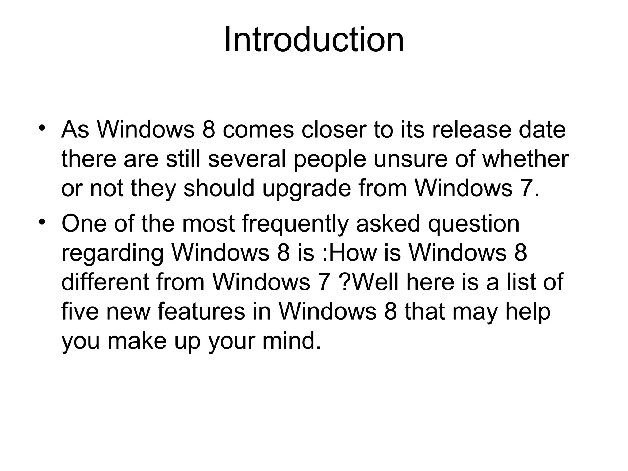 Introduction

• As Windows 8 comes closer to its release date
  there are still several people unsure of whether
  or not they should upgrade from Windows 7.
• One of the most frequently asked question
  regarding Windows 8 is :How is Windows 8
  different from Windows 7 ?Well here is a list of
  five new features in Windows 8 that may help
  you make up your mind.
 
