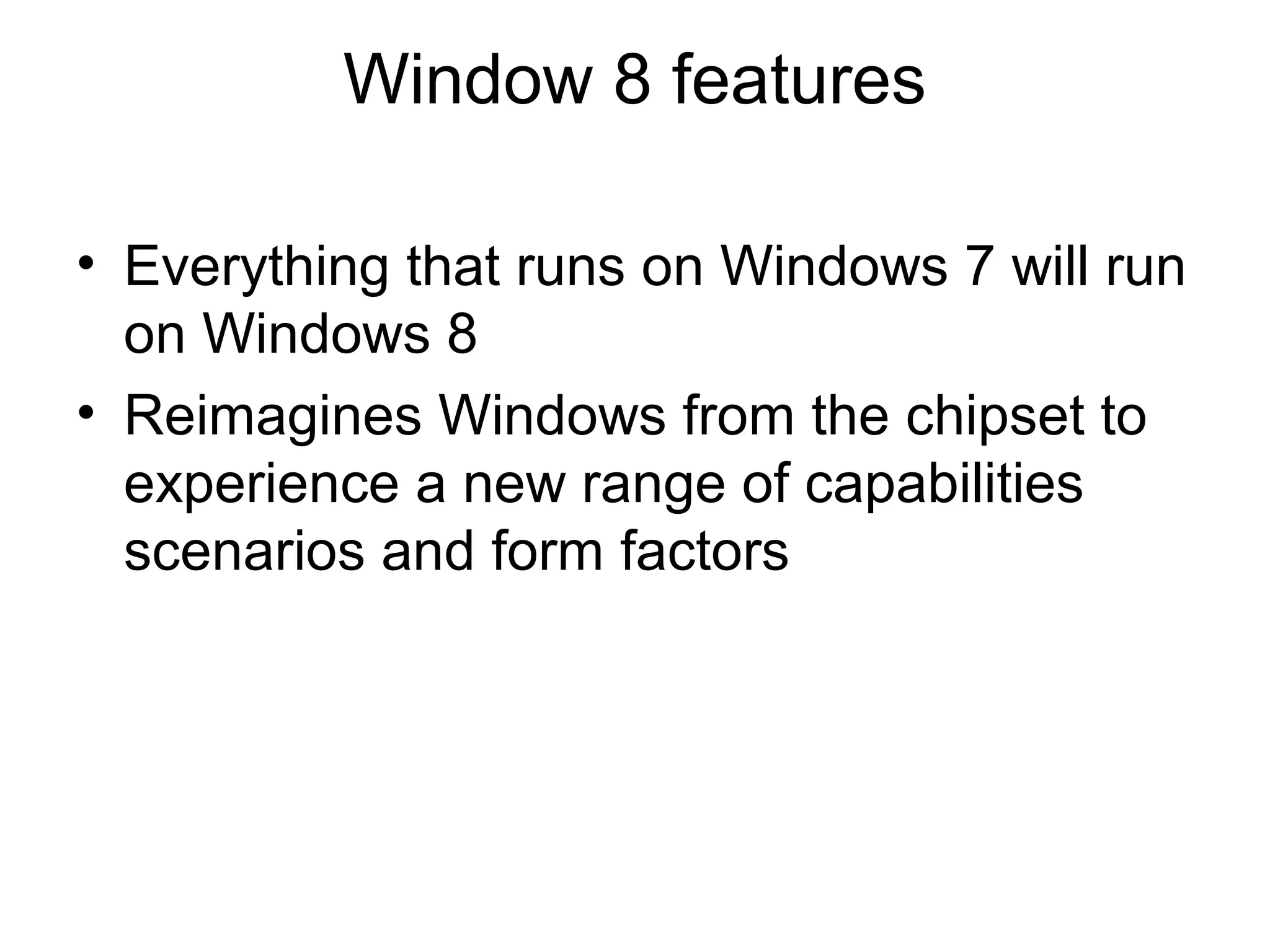 Window 8 features

• Everything that runs on Windows 7 will run
  on Windows 8
• Reimagines Windows from the chipset to
  experience a new range of capabilities
  scenarios and form factors
 