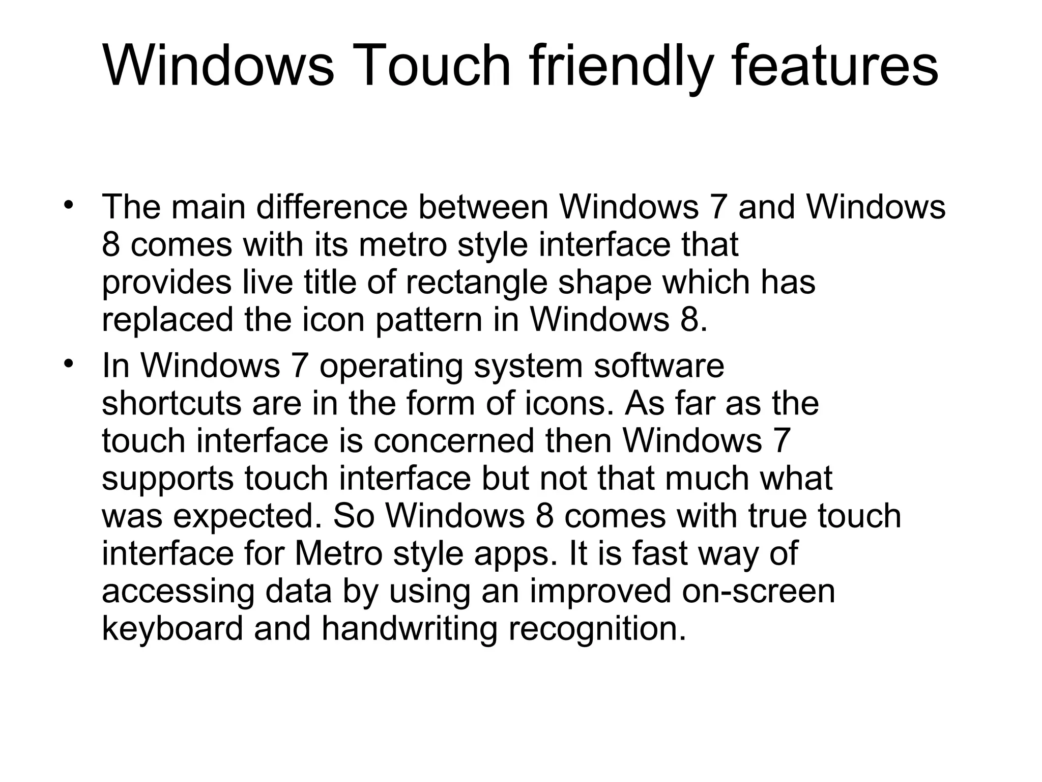 Windows Touch friendly features

• The main difference between Windows 7 and Windows
  8 comes with its metro style interface that
  provides live title of rectangle shape which has
  replaced the icon pattern in Windows 8.
• In Windows 7 operating system software
  shortcuts are in the form of icons. As far as the
  touch interface is concerned then Windows 7
  supports touch interface but not that much what
  was expected. So Windows 8 comes with true touch
  interface for Metro style apps. It is fast way of
  accessing data by using an improved on-screen
  keyboard and handwriting recognition.
 