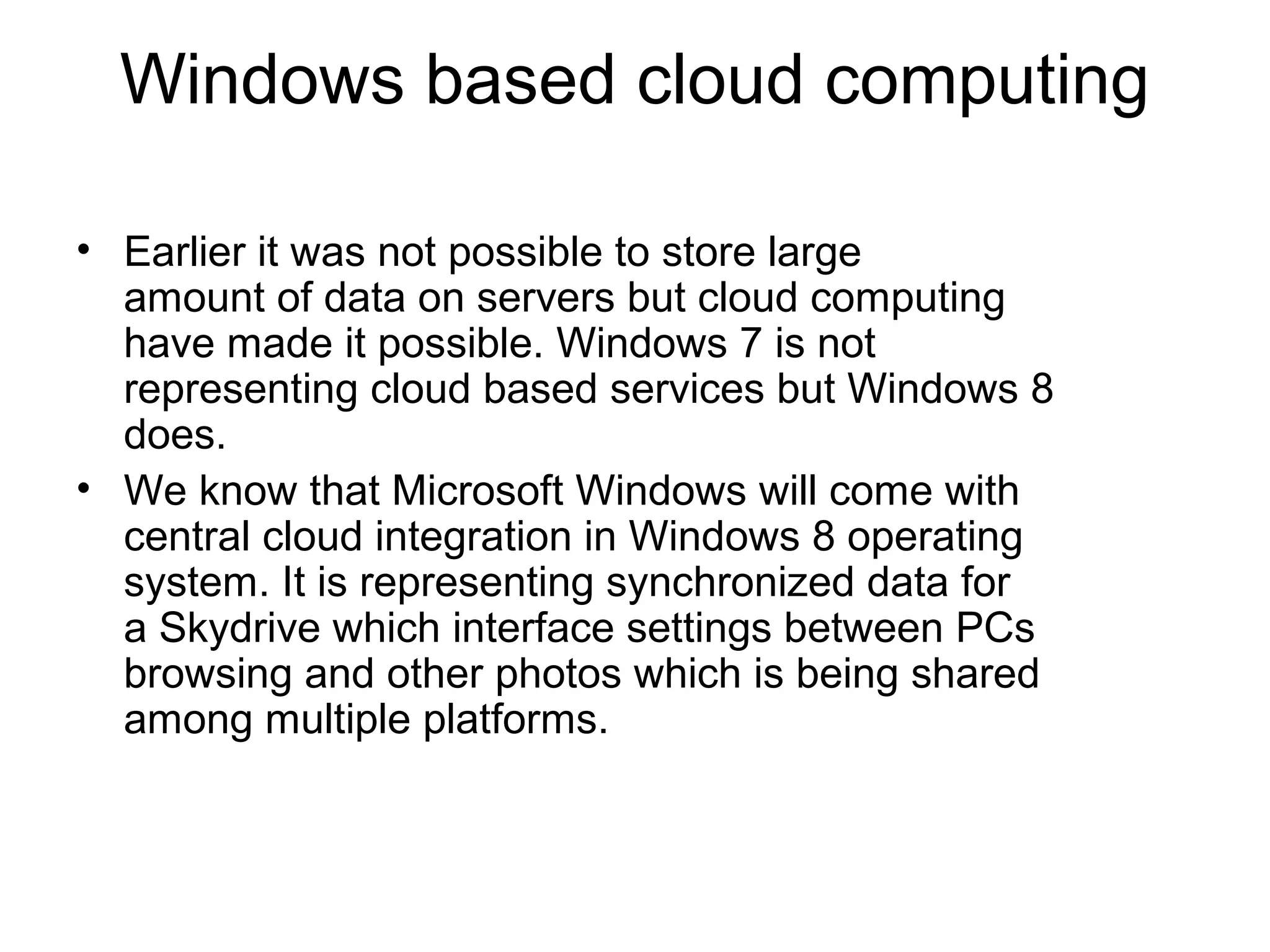 Windows based cloud computing

• Earlier it was not possible to store large
  amount of data on servers but cloud computing
  have made it possible. Windows 7 is not
  representing cloud based services but Windows 8
  does.
• We know that Microsoft Windows will come with
  central cloud integration in Windows 8 operating
  system. It is representing synchronized data for
  a Skydrive which interface settings between PCs
  browsing and other photos which is being shared
  among multiple platforms.
 
