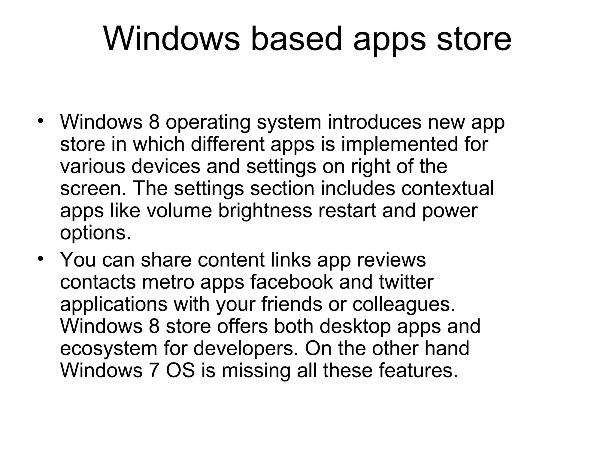 Windows based apps store

• Windows 8 operating system introduces new app
  store in which different apps is implemented for
  various devices and settings on right of the
  screen. The settings section includes contextual
  apps like volume brightness restart and power
  options.
• You can share content links app reviews
  contacts metro apps facebook and twitter
  applications with your friends or colleagues.
  Windows 8 store offers both desktop apps and
  ecosystem for developers. On the other hand
  Windows 7 OS is missing all these features.
 