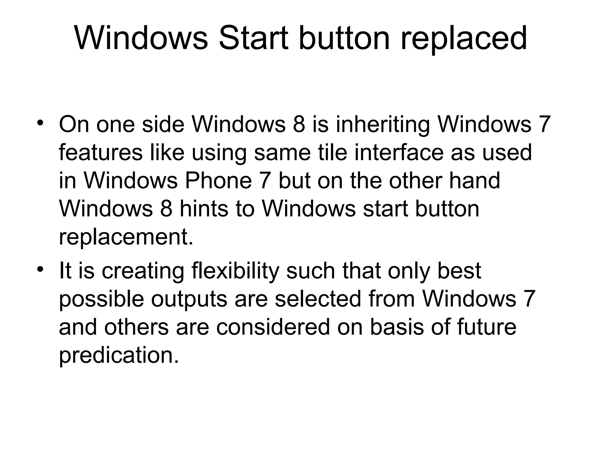 Windows Start button replaced

• On one side Windows 8 is inheriting Windows 7
  features like using same tile interface as used
  in Windows Phone 7 but on the other hand
  Windows 8 hints to Windows start button
  replacement.
• It is creating flexibility such that only best
  possible outputs are selected from Windows 7
  and others are considered on basis of future
  predication.
 