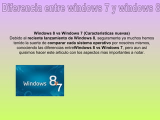 Windows 8 vs Windows 7 (Caracteristicas nuevas)
Debido al reciente lanzamiento de Windows 8, seguramente ya muchos hemos
 tenido la suerte de comparar cada sistema operativo por nosotros mismos,
   conociendo las diferencias entreWindows 8 vs Windows 7, pero aun así
     quisimos hacer este articulo con los aspectos mas importantes a notar.
 