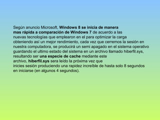 Según anuncio Microsoft, Windows 8 se inicia de manera
mas rápida a comparación de Windows 7 de acuerdo a las
nuevas tecnologías que emplearon en el para optimizar la carga
obteniendo así un mejor rendimiento, cada vez que cerremos la sesión en
nuestra computadora, se producirá un semi apagado en el sistema operativo
guardando el ultimo estado del sistema en un archivo llamado hiberfil.sys,
resultando ser una especie de cache mediante este
archivo, hiberfil.sys sera leído la próxima vez que
inicies sesión produciendo una rapidez increíble de hasta solo 8 segundos
en iniciarse (en algunos 4 segundos).
 