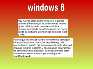 Hay nuevos datos sobre Windows 8: parece
    que incluirá tecnología de detección de rostros,
    ajuste del brillo de la pantalla sensible al
    entorno, soporte de tres dimensiones, un nueva
    tienda de software, un ingenioso botón de reset
    y más.

Parece que el sitio web italiano Windowsette consiguió
información ultra secreta sobre la próxima (y más o
menos lejana) versión del sistema operativo de Microsoft.
Algunos rumores surgieron y nosotros nos encargamos
de comunicárselos a ustedes, que seguramente están
tan ansiosos como nosotros por saber qué se
trae Windows 8.
 