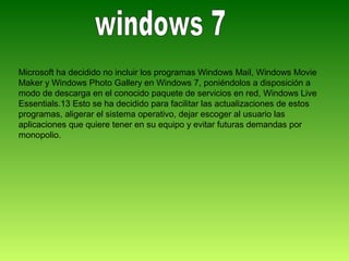 Microsoft ha decidido no incluir los programas Windows Mail, Windows Movie
Maker y Windows Photo Gallery en Windows 7, poniéndolos a disposición a
modo de descarga en el conocido paquete de servicios en red, Windows Live
Essentials.13 Esto se ha decidido para facilitar las actualizaciones de estos
programas, aligerar el sistema operativo, dejar escoger al usuario las
aplicaciones que quiere tener en su equipo y evitar futuras demandas por
monopolio.
 
