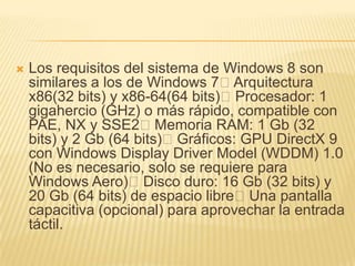    Los requisitos del sistema de Windows 8 son
    similares a los de Windows 7Arquitectura
    x86(32 bits) y x86-64(64 bits)Procesador: 1
    gigahercio (GHz) o más rápido, compatible con
    PAE, NX y SSE2Memoria RAM: 1 Gb (32
    bits) y 2 Gb (64 bits)Gráficos: GPU DirectX 9
    con Windows Display Driver Model (WDDM) 1.0
    (No es necesario, solo se requiere para
    Windows Aero)Disco duro: 16 Gb (32 bits) y
    20 Gb (64 bits) de espacio libreUna pantalla
    capacitiva (opcional) para aprovechar la entrada
    táctil.
 