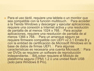    Para el uso táctil, requiere una tableta o un monitor que
    sea compatible con la función multitouch.Para acceder
    a la Tienda Windows y descargar y ejecutar aplicaciones,
    requiere una conexión a Internet activa y una resolución
    de pantalla de al menos 1024 x 768.Para acoplar
    aplicaciones, requiere una resolución de pantalla de al
    menos 1366 x 768.Para un arranque seguro se
    requiere firmware compatible con UEFI v2.3.1 Errata B y
    con la entidad de certificación de Microsoft Windows en la
    base de datos de firmas UEFI.Para algunas
    características es necesaria una cuenta Microsoft.Para
    ver DVDs se requiere un software de reproducción
    independiente.BitLocker requiere el Módulo de
    plataforma segura (TPM) 1.2 o una unidad flash USB
    (solo para Windows 8 Pro).
 