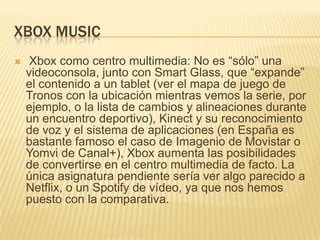 XBOX MUSIC
    Xbox como centro multimedia: No es “sólo” una
    videoconsola, junto con Smart Glass, que “expande”
    el contenido a un tablet (ver el mapa de juego de
    Tronos con la ubicación mientras vemos la serie, por
    ejemplo, o la lista de cambios y alineaciones durante
    un encuentro deportivo), Kinect y su reconocimiento
    de voz y el sistema de aplicaciones (en España es
    bastante famoso el caso de Imagenio de Movistar o
    Yomvi de Canal+), Xbox aumenta las posibilidades
    de convertirse en el centro multimedia de facto. La
    única asignatura pendiente sería ver algo parecido a
    Netflix, o un Spotify de vídeo, ya que nos hemos
    puesto con la comparativa.
 