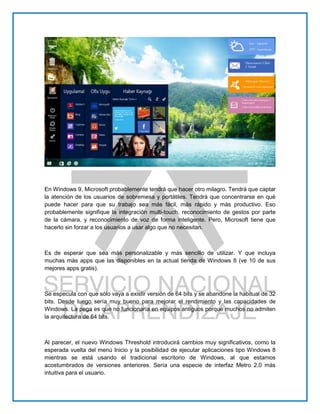 En Windows 9, Microsoft probablemente tendrá que hacer otro milagro. Tendrá que captar
la atención de los usuarios de sobremesa y portátiles. Tendrá que concentrarse en qué
puede hacer para que su trabajo sea más fácil, más rápido y más productivo. Eso
probablemente signifique la integración multi-touch, reconocimiento de gestos por parte
de la cámara, y reconocimiento de voz de forma inteligente. Pero, Microsoft tiene que
hacerlo sin forzar a los usuarios a usar algo que no necesitan.
Es de esperar que sea más personalizable y más sencillo de utilizar. Y que incluya
muchas más apps que las disponibles en la actual tienda de Windows 8 (ve 10 de sus
mejores apps gratis).
Se especula con que sólo vaya a existir versión de 64 bits y se abandone la habitual de 32
bits. Desde luego sería muy bueno para mejorar el rendimiento y las capacidades de
Windows. La pega es que no funcionaría en equipos antiguos porque muchos no admiten
la arquitectura de 64 bits.
Al parecer, el nuevo Windows Threshold introducirá cambios muy significativos, como la
esperada vuelta del menú Inicio y la posibilidad de ejecutar aplicaciones tipo Windows 8
mientras se está usando el tradicional escritorio de Windows, al que estamos
acostumbrados de versiones anteriores. Sería una especie de interfaz Metro 2.0 más
intuitiva para el usuario.
 