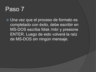 Paso 7
Una vez que el proceso de formato es
completado con éxito, debe escribir en
MS-DOS escriba fdisk /mbr y presione
ENTER. Luego de esto volverá la raíz
de MS-DOS sin ningún mensaje.