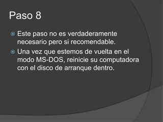 Paso 8
Este paso no es verdaderamente
necesario pero si recomendable.
Una vez que estemos de vuelta en el
modo MS-DOS, reinicie su computadora
con el disco de arranque dentro.
