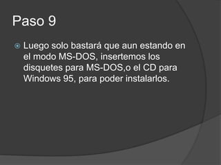 Paso 9
Luego solo bastará que aun estando en
el modo MS-DOS, insertemos los
disquetes para MS-DOS,o el CD para
Windows 95, para poder instalarlos.