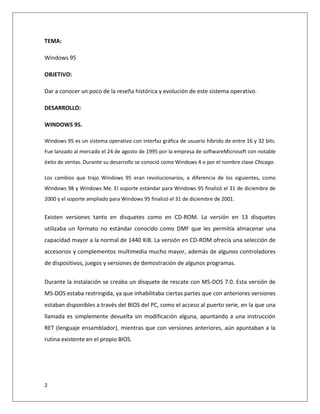 2
TEMA:
Windows 95
OBJETIVO:
Dar a conocer un poco de la reseña histórica y evolución de este sistema operativo.
DESARROLLO:
WINDOWS 95.
Windows 95 es un sistema operativo con interfaz gráfica de usuario híbrido de entre 16 y 32 bits.
Fue lanzado al mercado el 24 de agosto de 1995 por la empresa de softwareMicrosoft con notable
éxito de ventas. Durante su desarrollo se conoció como Windows 4 o por el nombre clave Chicago.
Los cambios que trajo Windows 95 eran revolucionarios, a diferencia de los siguientes, como
Windows 98 y Windows Me. El soporte estándar para Windows 95 finalizó el 31 de diciembre de
2000 y el soporte ampliado para Windows 95 finalizó el 31 de diciembre de 2001.
Existen versiones tanto en disquetes como en CD-ROM. La versión en 13 disquetes
utilizaba un formato no estándar conocido como DMF que les permitía almacenar una
capacidad mayor a la normal de 1440 KiB. La versión en CD-ROM ofrecía una selección de
accesorios y complementos multimedia mucho mayor, además de algunos controladores
de dispositivos, juegos y versiones de demostración de algunos programas.
Durante la instalación se creaba un disquete de rescate con MS-DOS 7.0. Esta versión de
MS-DOS estaba restringida, ya que inhabilitaba ciertas partes que con anteriores versiones
estaban disponibles a través del BIOS del PC, como el acceso al puerto serie, en la que una
llamada es simplemente devuelta sin modificación alguna, apuntando a una instrucción
RET (lenguaje ensamblador), mientras que con versiones anteriores, aún apuntaban a la
rutina existente en el propio BIOS.
 