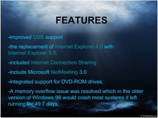 -improved USB support
-the replacement of Internet Explorer 4.0 with
Internet Explorer 5.0.
-included Internet Connection Sharing
-include Microsoft NetMeeting 3.0
-integrated support for DVD-ROM drives.
-A memory overflow issue was resolved which in the older
version of Windows 98 would crash most systems if left
running for 49.7 days.
FEATURES
 